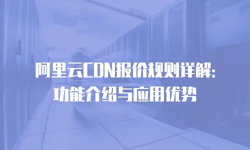 阿里云CDN报价规则详解：功能介绍与应用优势