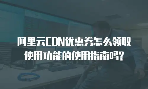 阿里云CDN优惠券怎么领取使用功能的使用指南吗?