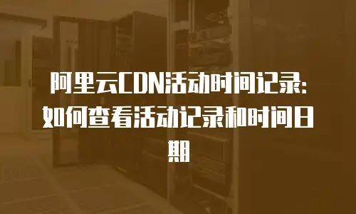 阿里云CDN活动时间记录：如何查看活动记录和时间日期