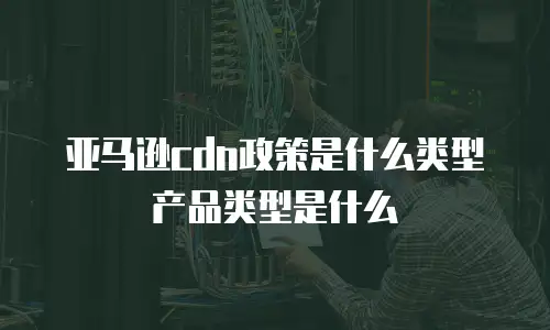 亚马逊cdn政策是什么类型产品类型是什么
