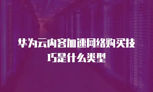 华为云内容加速网络购买技巧是什么类型