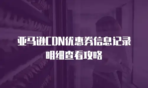 亚马逊CDN优惠券信息记录明细查看攻略