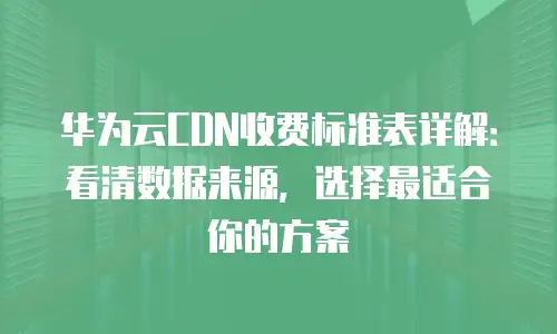 华为云CDN收费标准表详解：看清数据来源，选择最适合你的方案