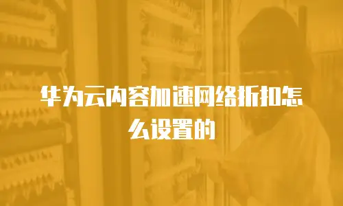 华为云内容加速网络折扣怎么设置的