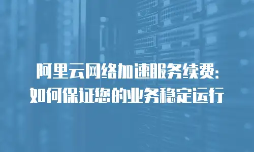 阿里云网络加速服务续费：如何保证您的业务稳定运行