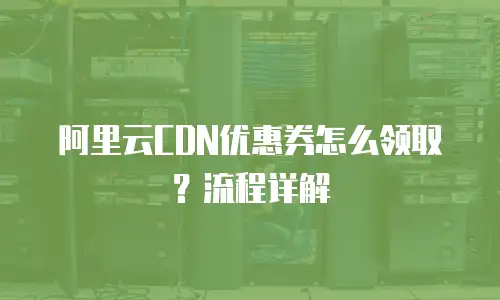 阿里云CDN优惠券怎么领取？流程详解