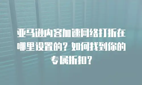 亚马逊内容加速网络打折在哪里设置的？如何找到你的专属折扣？