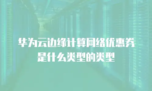 华为云边缘计算网络优惠券是什么类型的类型