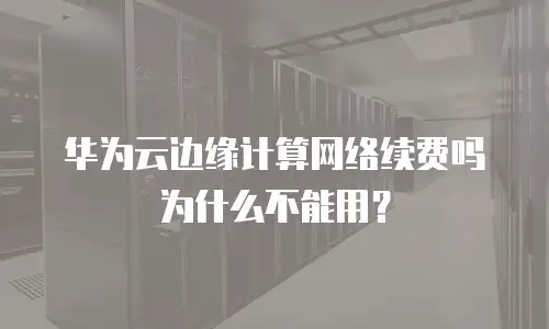 华为云边缘计算网络续费吗为什么不能用？