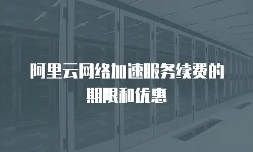 阿里云网络加速服务续费的期限和优惠