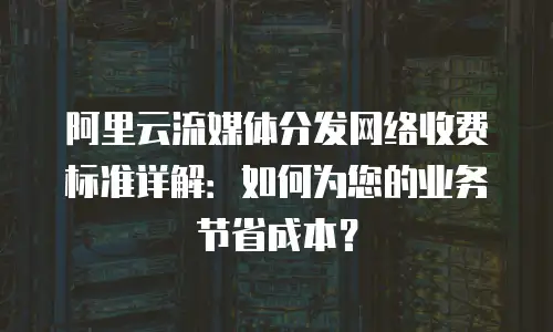 阿里云流媒体分发网络收费标准详解：如何为您的业务节省成本？