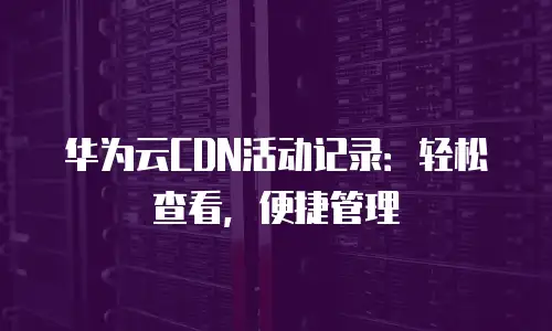 华为云CDN活动记录：轻松查看，便捷管理