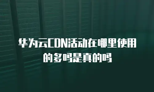 华为云CDN活动在哪里使用的多吗是真的吗