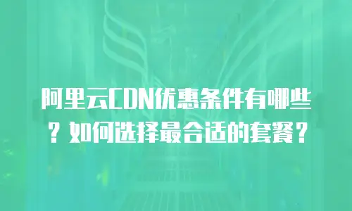 阿里云CDN优惠条件有哪些？如何选择最合适的套餐？