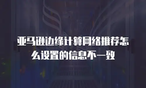 亚马逊边缘计算网络推荐怎么设置的信息不一致
