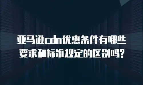 亚马逊cdn优惠条件有哪些要求和标准规定的区别吗?