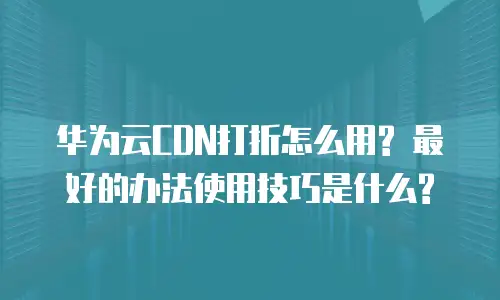 华为云CDN打折怎么用? 最好的办法使用技巧是什么?
