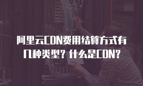 阿里云CDN费用结算方式有几种类型？什么是CDN？