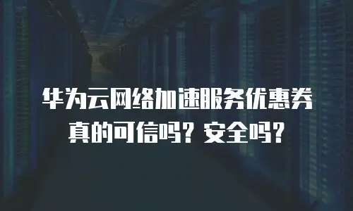 华为云网络加速服务优惠券真的可信吗？安全吗？