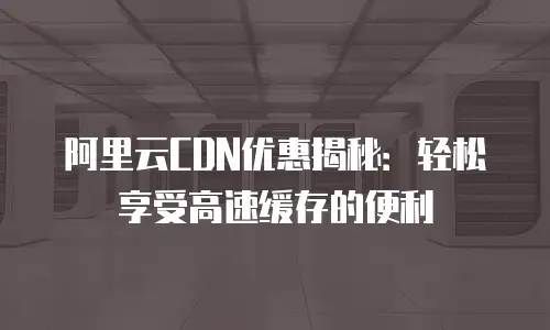 阿里云CDN优惠揭秘：轻松享受高速缓存的便利