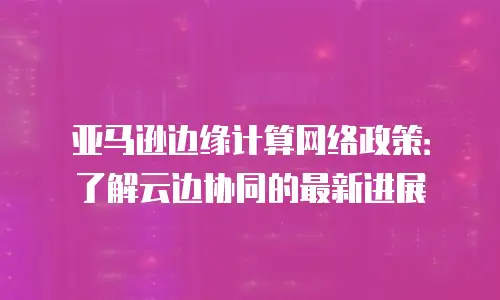 亚马逊边缘计算网络政策：了解云边协同的最新进展