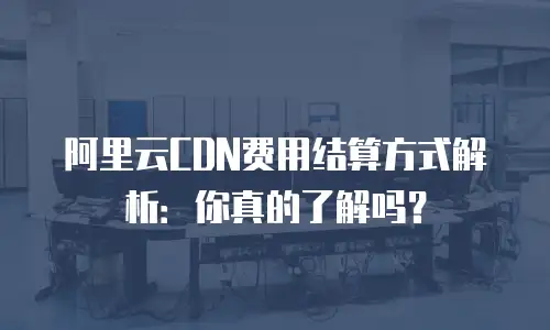 阿里云CDN费用结算方式解析：你真的了解吗？