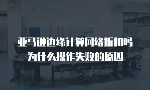 亚马逊边缘计算网络折扣吗为什么操作失败的原因