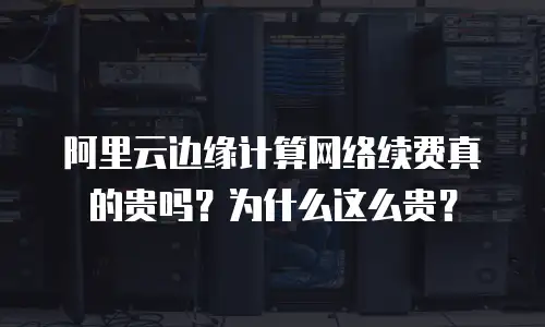 阿里云边缘计算网络续费真的贵吗？为什么这么贵？