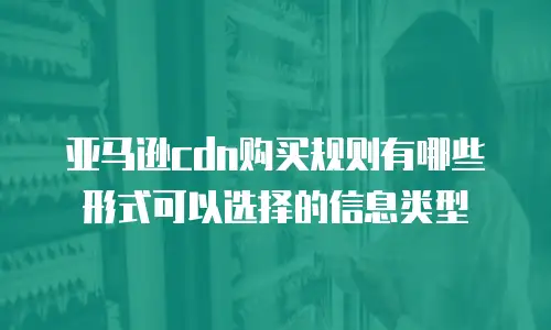 亚马逊cdn购买规则有哪些形式可以选择的信息类型