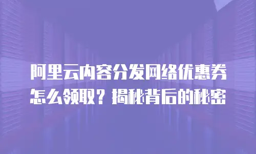 阿里云内容分发网络优惠券怎么领取？揭秘背后的秘密