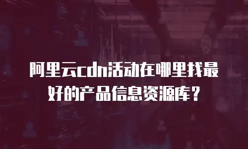 阿里云cdn活动在哪里找最好的产品信息资源库？