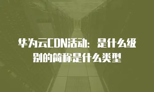 华为云CDN活动：是什么级别的简称是什么类型