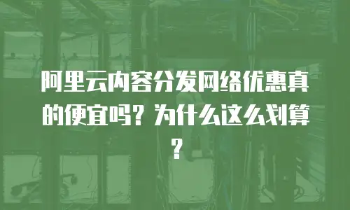 阿里云内容分发网络优惠真的便宜吗？为什么这么划算？
