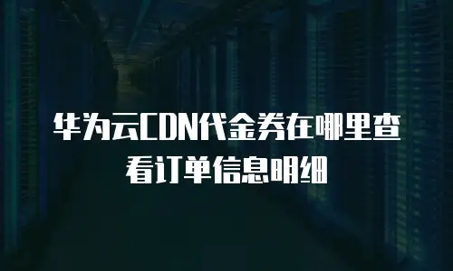 华为云CDN代金券在哪里查看订单信息明细