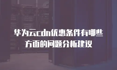 华为云cdn优惠条件有哪些方面的问题分析建议