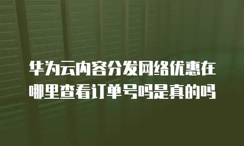 华为云内容分发网络优惠在哪里查看订单号吗是真的吗