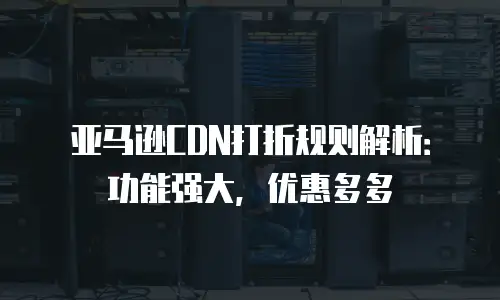 亚马逊CDN打折规则解析：功能强大，优惠多多