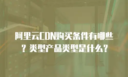 阿里云CDN购买条件有哪些？类型产品类型是什么？