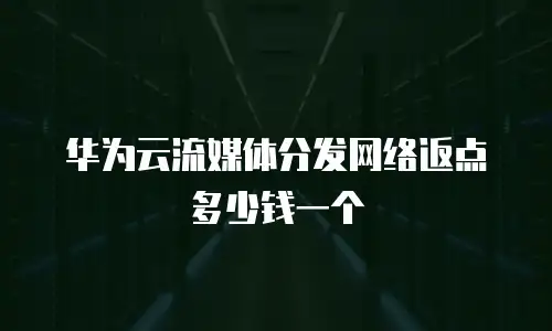 华为云流媒体分发网络返点多少钱一个