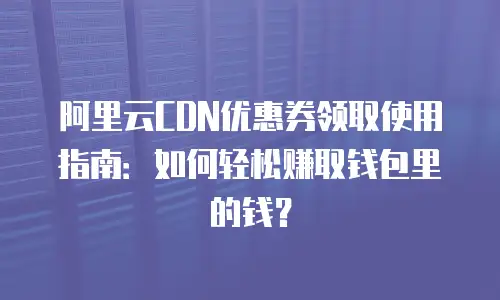 阿里云CDN优惠券领取使用指南：如何轻松赚取钱包里的钱？