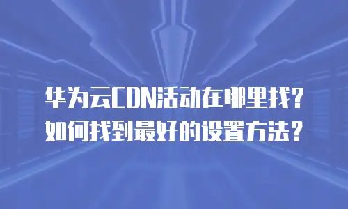 华为云CDN活动在哪里找？如何找到最好的设置方法？