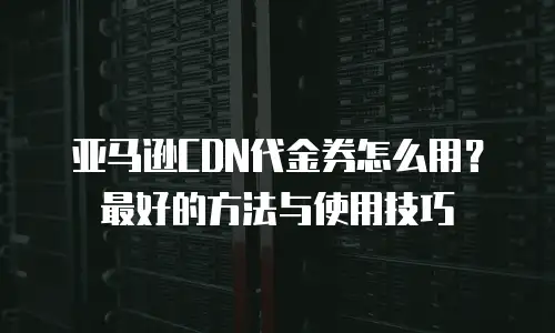 亚马逊CDN代金券怎么用？最好的方法与使用技巧