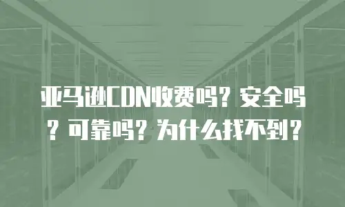 亚马逊CDN收费吗？安全吗？可靠吗？为什么找不到？
