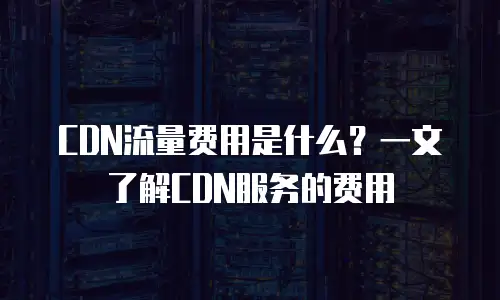 CDN流量费用是什么？一文了解CDN服务的费用