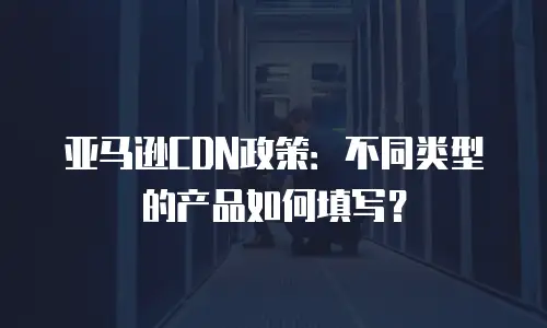 亚马逊CDN政策：不同类型的产品如何填写？