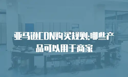 亚马逊CDN购买规则:哪些产品可以用于商家