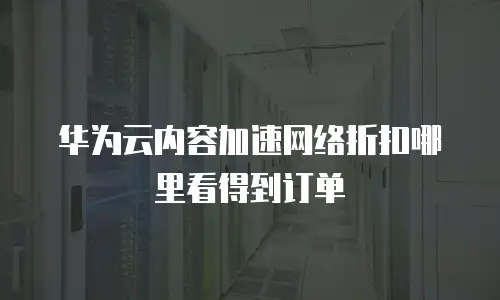 华为云内容加速网络折扣哪里看得到订单