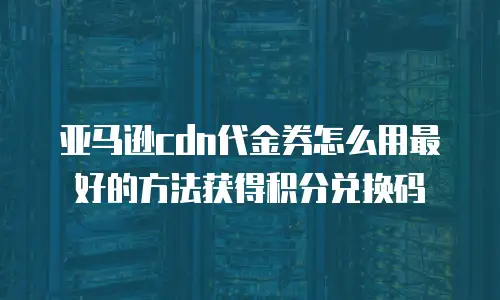 亚马逊cdn代金券怎么用最好的方法获得积分兑换码
