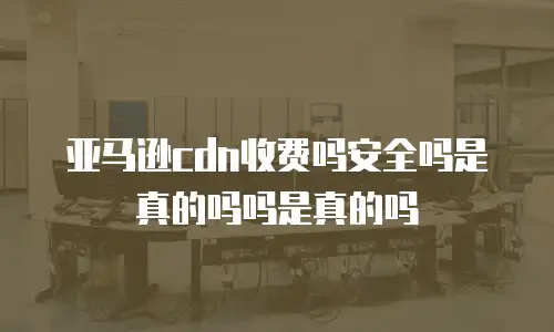 亚马逊cdn收费吗安全吗是真的吗吗是真的吗