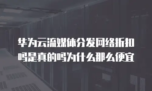 华为云流媒体分发网络折扣吗是真的吗为什么那么便宜